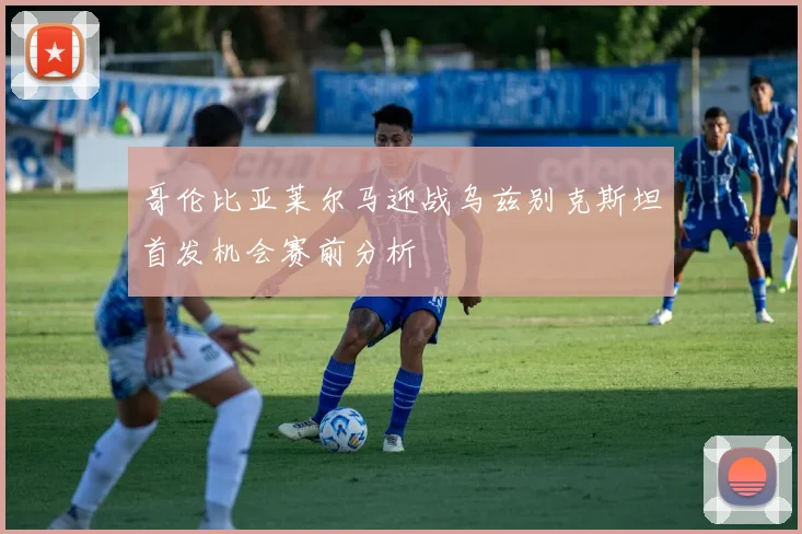 哥伦比亚莱尔马迎战乌兹别克斯坦首发机会赛前分析