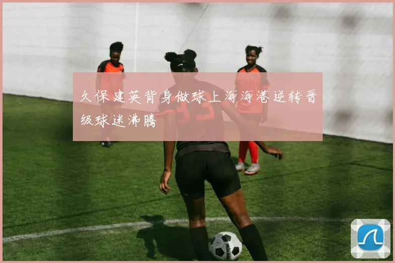 久保建英背身做球上海海港逆转晋级球迷沸腾