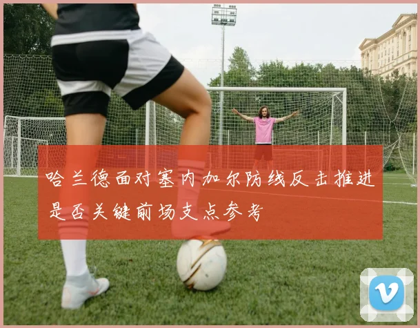 哈兰德面对塞内加尔防线反击推进是否关键前场支点参考