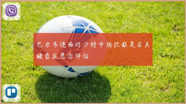 巴尔韦德面对沙特中场拦截是否关键首发悬念评估