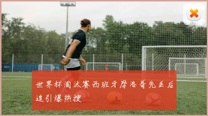 世界杯淘汰赛西班牙摩洛哥先丢后追引爆热搜