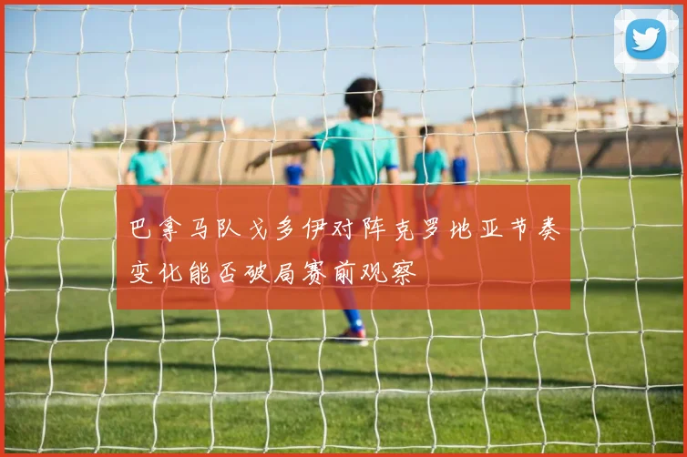 巴拿马队戈多伊对阵克罗地亚节奏变化能否破局赛前观察