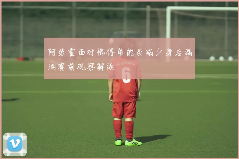 阿劳霍面对佛得角能否减少身后漏洞赛前观察解读