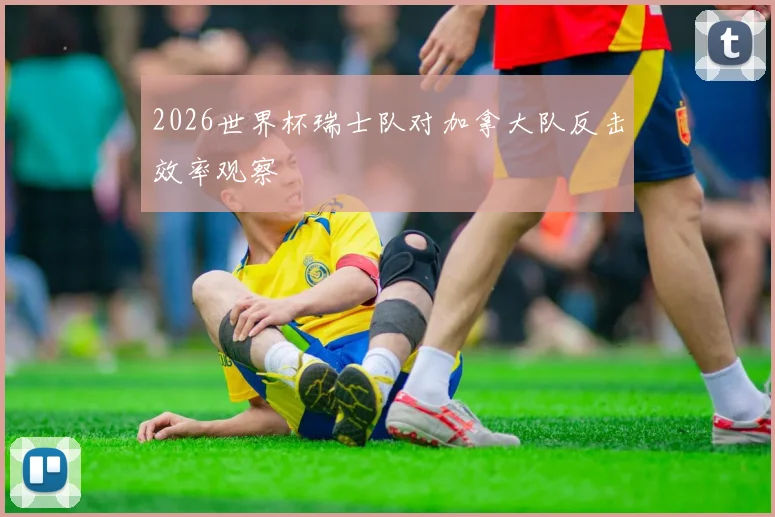 2026世界杯瑞士队对加拿大队反击效率观察